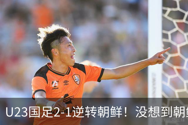 U23国足2-1逆转朝鲜！没想到朝鲜主帅赛后这么说，彻底破防！